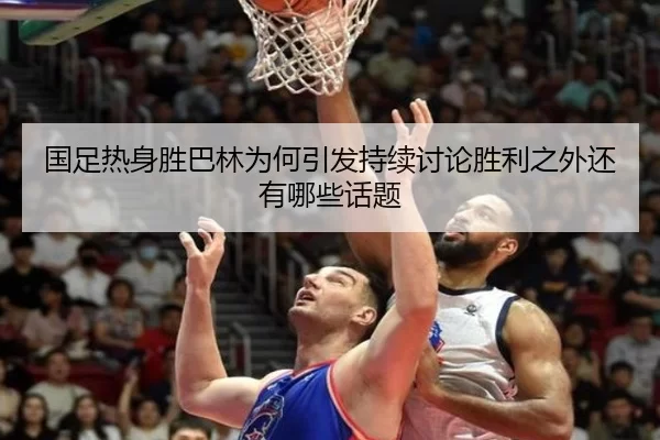 国足热身胜巴林为何引发持续讨论胜利之外还有哪些话题